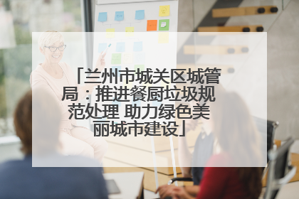 兰州市城关区城管局：推进餐厨垃圾规范处理 助力绿色美丽城市建设