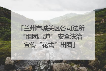 兰州市城关区各司法所“组团出道” 安全法治宣传“花式”出圈