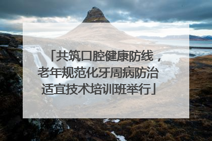 共筑口腔健康防线，老年规范化牙周病防治适宜技术培训班举行