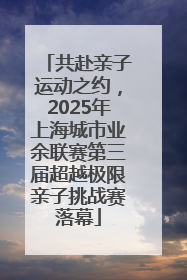 共赴亲子运动之约，2025年上海城市业余联赛第三届超越极限亲子挑战赛落幕