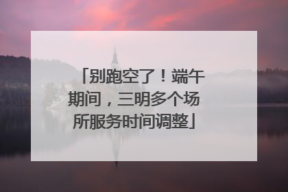 别跑空了！端午期间，三明多个场所服务时间调整