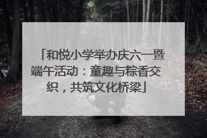 和悦小学举办庆六一暨端午活动：童趣与粽香交织，共筑文化桥梁