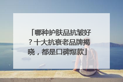 哪种护肤品抗皱好？十大抗衰老品牌揭晓，都是口碑爆款