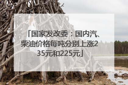 国家发改委：国内汽、柴油价格每吨分别上涨235元和225元