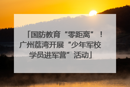 国防教育“零距离”！广州荔湾开展“少年军校学员进军营”活动