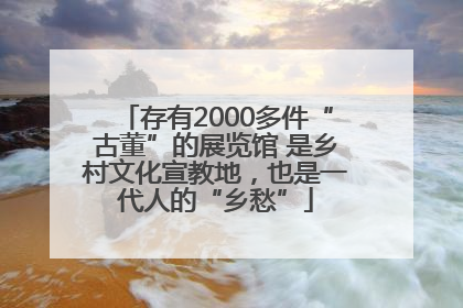 存有2000多件“古董”的展览馆 是乡村文化宣教地，也是一代人的“乡愁”