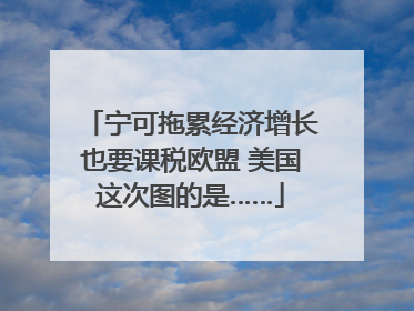 宁可拖累经济增长也要课税欧盟 美国这次图的是……