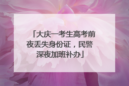 大庆一考生高考前夜丢失身份证，民警深夜加班补办