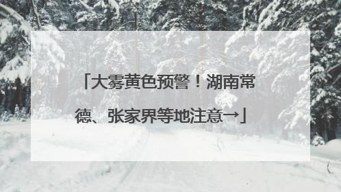 大雾黄色预警！湖南常德、张家界等地注意→