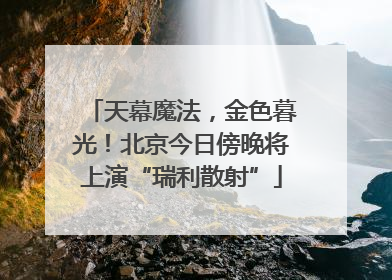 天幕魔法，金色暮光！北京今日傍晚将上演“瑞利散射”