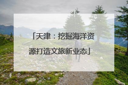 天津：挖掘海洋资源打造文旅新业态