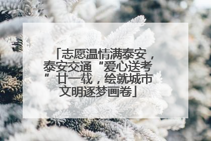 志愿温情满泰安，泰安交通“爱心送考”廿一载，绘就城市文明逐梦画卷