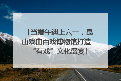 当端午遇上六一，昆山戏曲百戏博物馆打造“有戏”文化盛宴