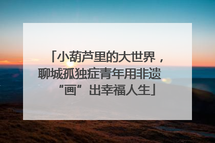 小葫芦里的大世界，聊城孤独症青年用非遗“画”出幸福人生