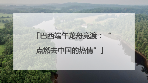 巴西端午龙舟竞渡：“点燃去中国的热情”