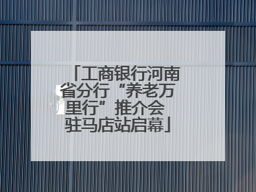 工商银行河南省分行“养老万里行”推介会 驻马店站启幕