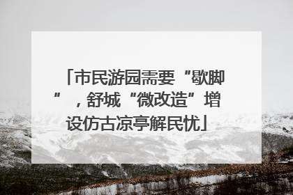 市民游园需要“歇脚”，舒城“微改造”增设仿古凉亭解民忧