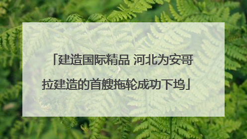 建造国际精品 河北为安哥拉建造的首艘拖轮成功下坞