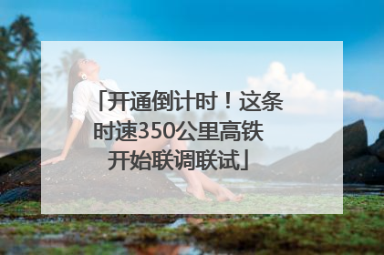 开通倒计时！这条时速350公里高铁开始联调联试