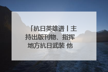 抗日英雄谱丨主持出版刊物、指挥地方抗日武装 他文武双全纾国难