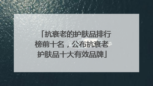 抗衰老的护肤品排行榜前十名，公布抗衰老护肤品十大有效品牌