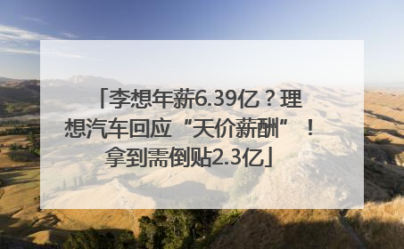 李想年薪6.39亿？理想汽车回应“天价薪酬”！拿到需倒贴2.3亿