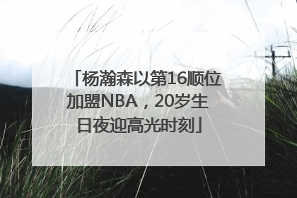 杨瀚森以第16顺位加盟NBA，20岁生日夜迎高光时刻