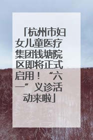 杭州市妇女儿童医疗集团钱塘院区即将正式启用！“六一”义诊活动来啦