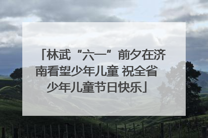 林武“六一”前夕在济南看望少年儿童 祝全省少年儿童节日快乐