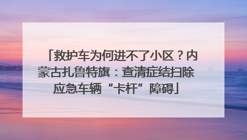 救护车为何进不了小区？内蒙古扎鲁特旗：查清症结扫除应急车辆“卡杆”障碍