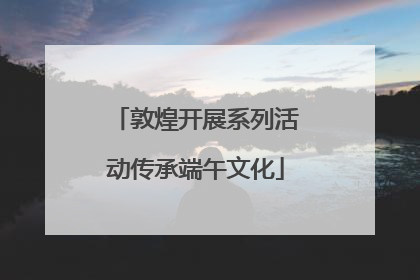 敦煌开展系列活动传承端午文化