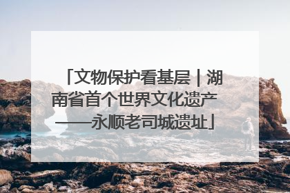 文物保护看基层｜湖南省首个世界文化遗产——永顺老司城遗址