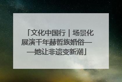 文化中国行｜场景化展演千年赫哲族婚俗——她让非遗变新潮