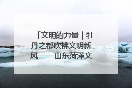 文明的力量｜牡丹之都吹拂文明新风——山东菏泽文明创建一线见闻