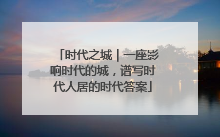 时代之城｜一座影响时代的城，谱写时代人居的时代答案