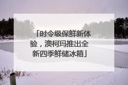 时令级保鲜新体验，澳柯玛推出全新四季鲜储冰箱