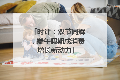 时评：双节同辉，端午假期成消费增长新动力