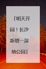 明天开园！长沙新增一湿地公园