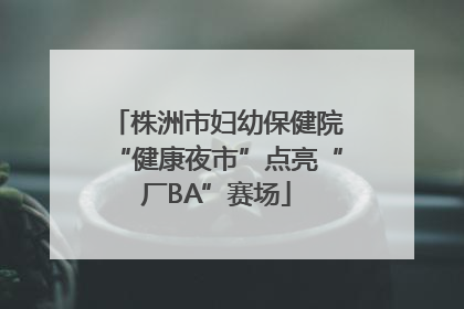 株洲市妇幼保健院“健康夜市”点亮“厂BA”赛场