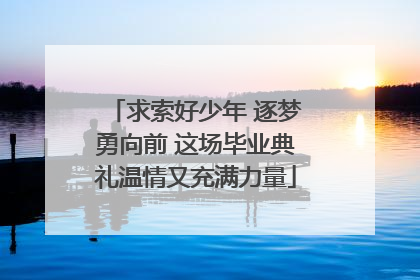 求索好少年 逐梦勇向前 这场毕业典礼温情又充满力量