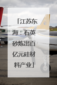 江苏东海：石英砂炼出百亿元硅材料产业