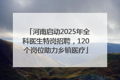 河南启动2025年全科医生特岗招聘，120个岗位助力乡镇医疗