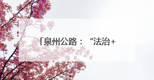 泉州公路：“法治+”赋能路政宣传 构建爱路护路共治新格局