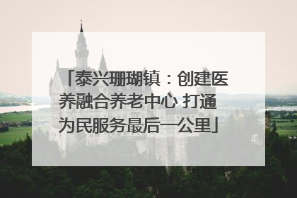 泰兴珊瑚镇：创建医养融合养老中心 打通为民服务最后一公里