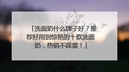 洗面奶什么牌子好？推荐好用到惊艳的十款洗面奶，热销不踩雷！