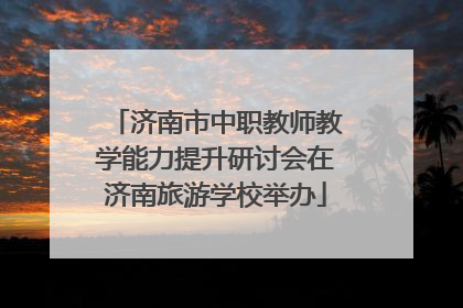 济南市中职教师教学能力提升研讨会在济南旅游学校举办