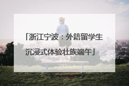 浙江宁波：外籍留学生沉浸式体验壮族端午
