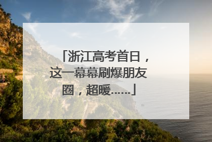 浙江高考首日，这一幕幕刷爆朋友圈，超暖……