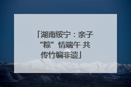 湖南绥宁：亲子“粽”情端午 共传竹编非遗