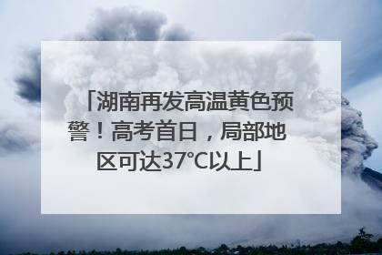 湖南再发高温黄色预警！高考首日，局部地区可达37℃以上